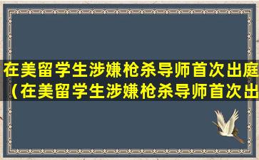 在美留学生涉嫌枪杀导师首次出庭（在美留学生涉嫌枪杀导师首次出庭 被控一级谋杀）